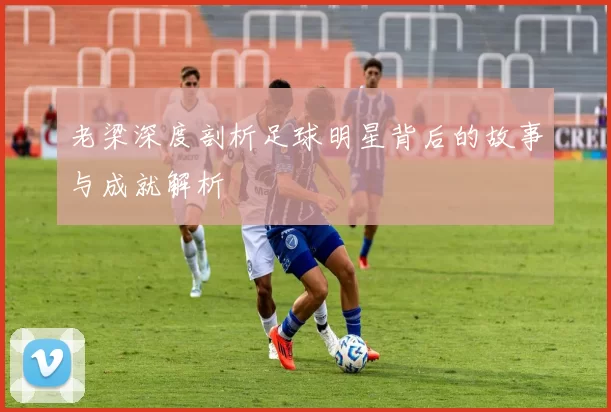 老梁深度剖析足球明星背后的故事与成就解析