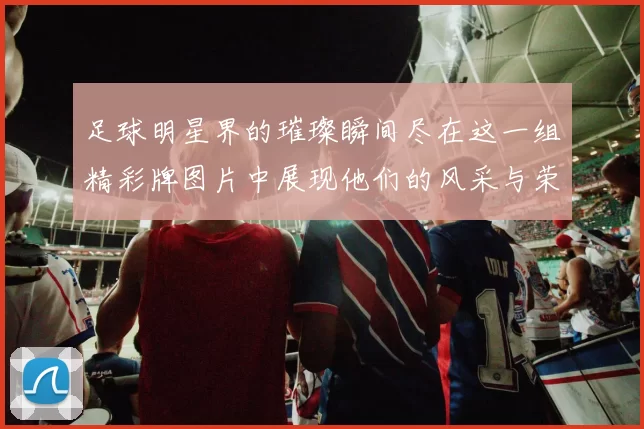 足球明星界的璀璨瞬间尽在这一组精彩牌图片中展现他们的风采与荣耀