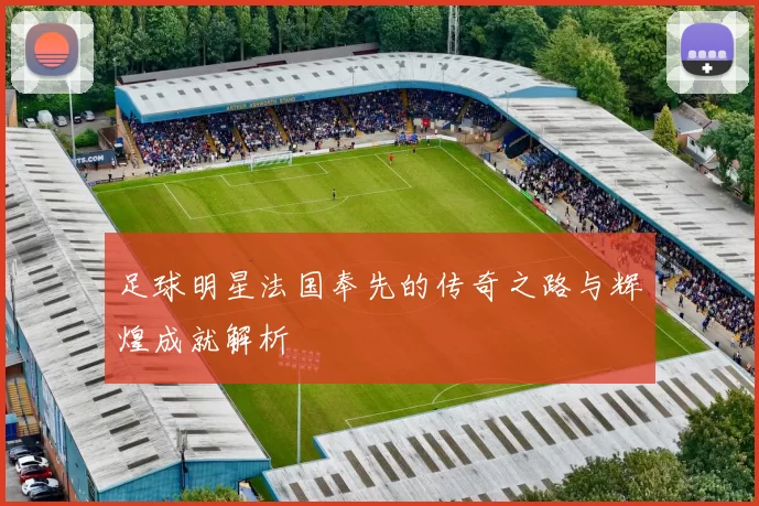 足球明星法国奉先的传奇之路与辉煌成就解析