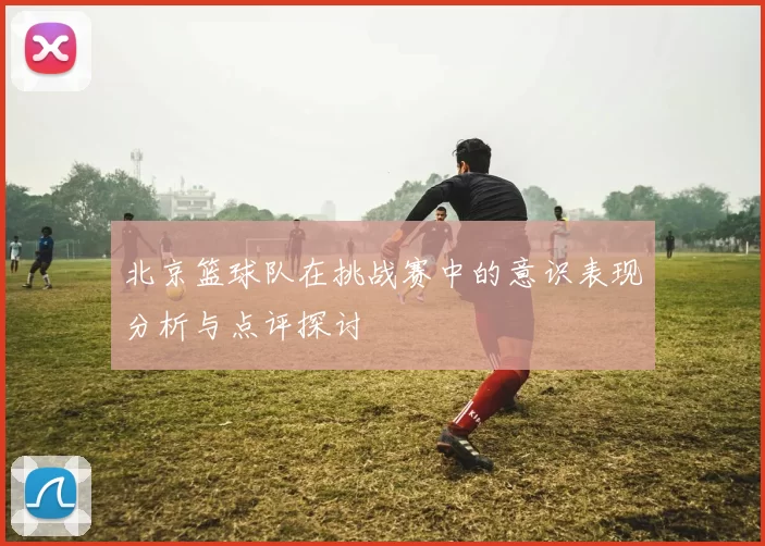 北京篮球队在挑战赛中的意识表现分析与点评探讨