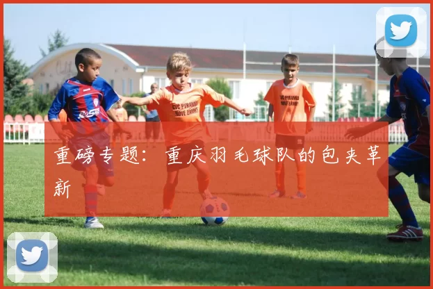 重磅专题：重庆羽毛球队的包夹革新