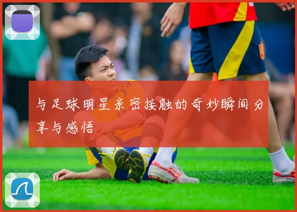 与足球明星亲密接触的奇妙瞬间分享与感悟