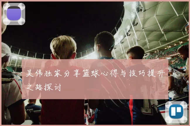 吴伟独家分享篮球心得与技巧提升之路探讨