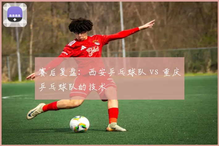 赛后复盘：西安乒乓球队 vs 重庆乒乓球队的技术