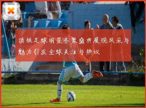 顶级足球明星齐聚盛典展现风采与魅力引发全球关注与热议