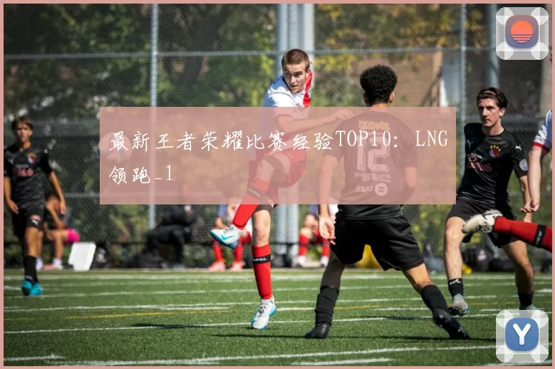 最新王者荣耀比赛经验TOP10：LNG领跑_1