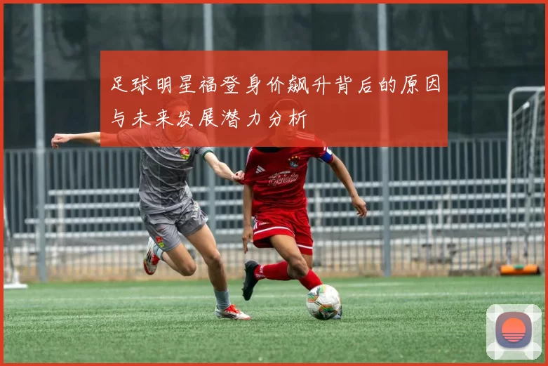 足球明星福登身价飙升背后的原因与未来发展潜力分析