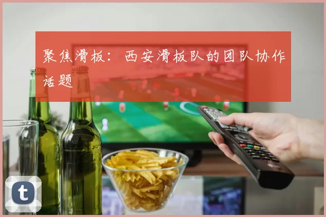 聚焦滑板：西安滑板队的团队协作话题