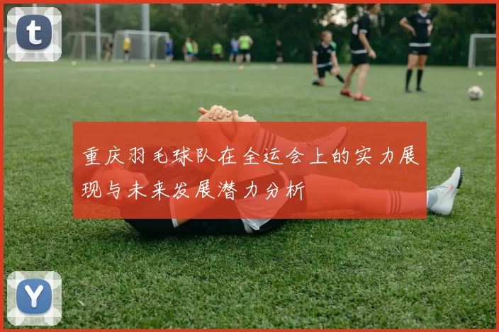 重庆羽毛球队在全运会上的实力展现与未来发展潜力分析